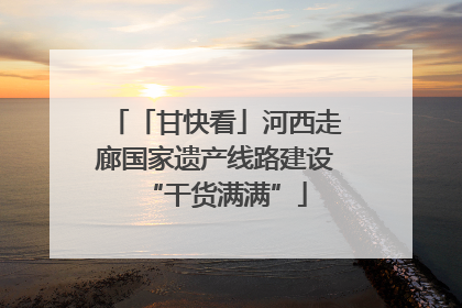 「甘快看」河西走廊国家遗产线路建设“干货满满”