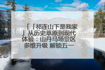 「祁连山下是我家」从历史草原到现代体验：山丹马场景区多维升级 解锁五一文旅新玩法