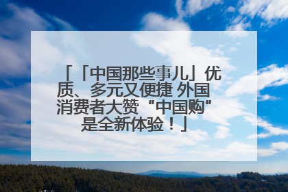 「中国那些事儿」优质、多元又便捷 外国消费者大赞“中国购”是全新体验！