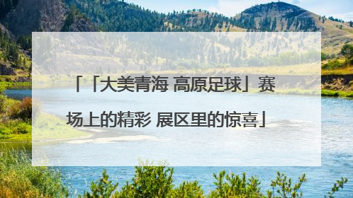「大美青海 高原足球」赛场上的精彩 展区里的惊喜