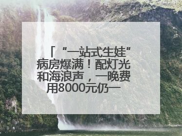 “一站式生娃”病房爆满！配灯光和海浪声，一晚费用8000元仍一床难求
