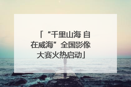 “千里山海 自在威海”全国影像大赛火热启动