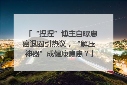 “捏捏”博主自曝患癌退圈引热议，“解压神器”成健康隐患？