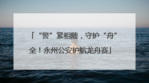 “警”紧相随，守护“舟”全！永州公安护航龙舟赛