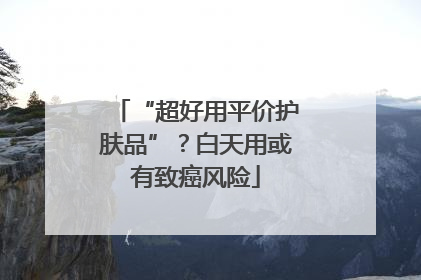 “超好用平价护肤品”？白天用或有致癌风险