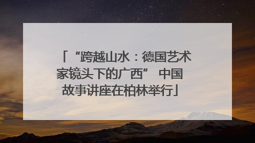 “跨越山水：德国艺术家镜头下的广西” 中国故事讲座在柏林举行