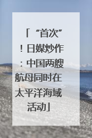 “首次”！日媒炒作：中国两艘航母同时在太平洋海域活动