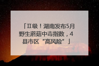 Ⅱ级！湖南发布5月野生蘑菇中毒指数，4县市区“高风险”