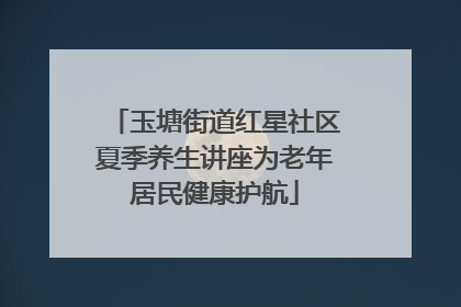 玉塘街道红星社区夏季养生讲座为老年居民健康护航