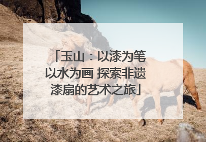 玉山：以漆为笔 以水为画 探索非遗漆扇的艺术之旅