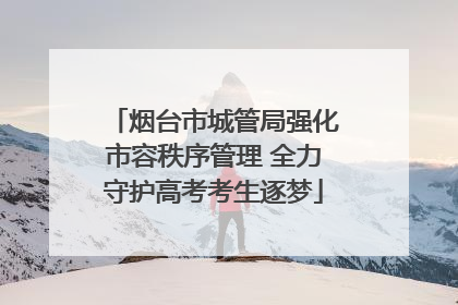 烟台市城管局强化市容秩序管理 全力守护高考考生逐梦