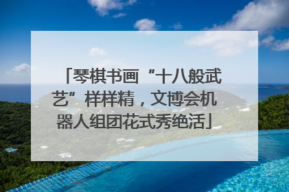 琴棋书画“十八般武艺”样样精，文博会机器人组团花式秀绝活
