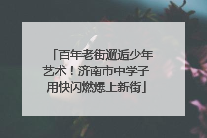 百年老街邂逅少年艺术！济南市中学子用快闪燃爆上新街