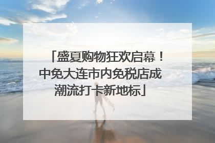 盛夏购物狂欢启幕！中免大连市内免税店成潮流打卡新地标