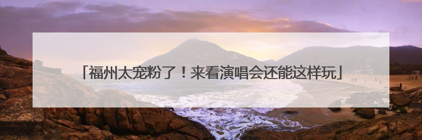 福州太宠粉了！来看演唱会还能这样玩