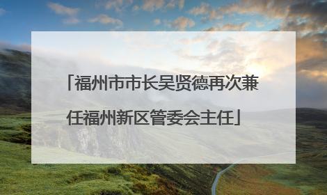 福州市市长吴贤德再次兼任福州新区管委会主任