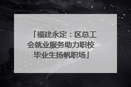 福建永定：区总工会就业服务助力职校毕业生扬帆职场