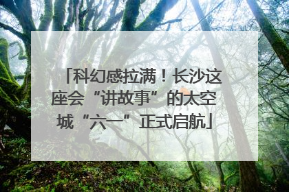 科幻感拉满！长沙这座会“讲故事”的太空城“六一”正式启航