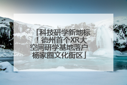 科技研学新地标！德州首个XR大空间研学基地落户杨家圈文化街区