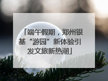 端午假期，郑州银基“游园”新体验引发文旅新热潮