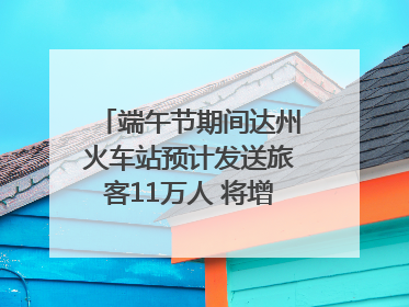 端午节期间达州火车站预计发送旅客11万人 将增开多趟列车｜网络中国节·端午
