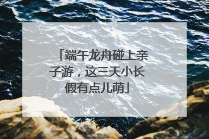 端午龙舟碰上亲子游，这三天小长假有点儿萌
