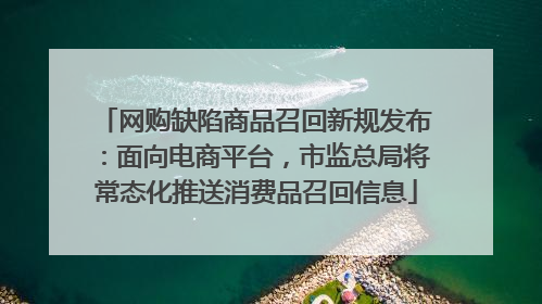 网购缺陷商品召回新规发布：面向电商平台，市监总局将常态化推送消费品召回信息