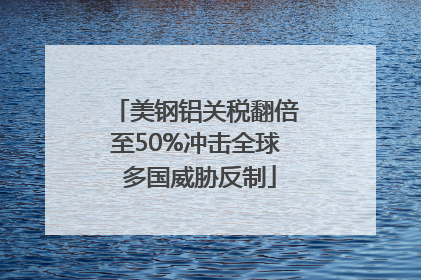 美钢铝关税翻倍至50%冲击全球 多国威胁反制