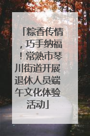 粽香传情，巧手纳福！常熟市琴川街道开展退休人员端午文化体验活动