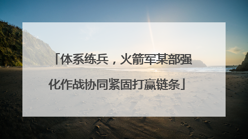 体系练兵，火箭军某部强化作战协同紧固打赢链条