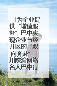 为企业提供“增值服务”巴中实现企业与经开区的“双向奔赴”｜川陕渝网络名人巴中行