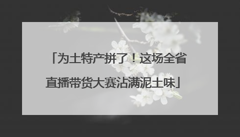 为土特产拼了！这场全省直播带货大赛沾满泥土味
