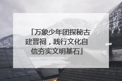 万象少年团探秘古建晋祠，践行文化自信夯实文明基石