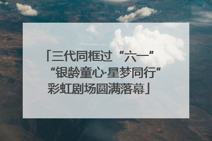 三代同框过“六一” “银龄童心·星梦同行”彩虹剧场圆满落幕