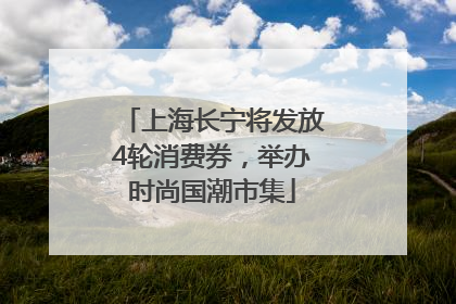 上海长宁将发放4轮消费券，举办时尚国潮市集
