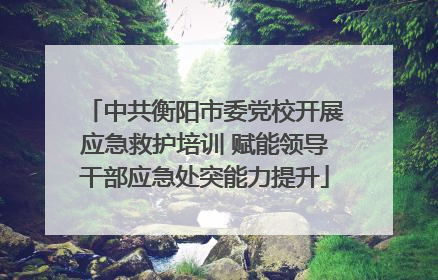 中共衡阳市委党校开展应急救护培训 赋能领导干部应急处突能力提升
