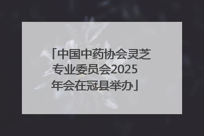 中国中药协会灵芝专业委员会2025年会在冠县举办