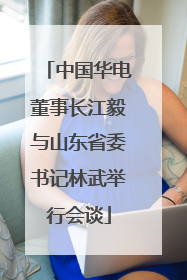 中国华电董事长江毅与山东省委书记林武举行会谈