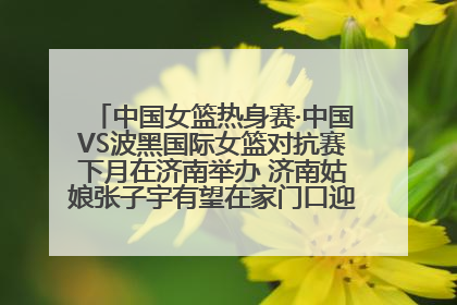 中国女篮热身赛·中国VS波黑国际女篮对抗赛下月在济南举办 济南姑娘张子宇有望在家门口迎来国家队首秀