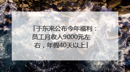 于东来公布今年福利：员工月收入9000元左右，年假40天以上