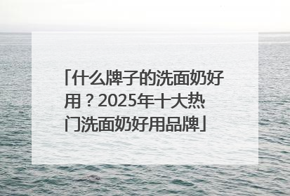 什么牌子的洗面奶好用？2025年十大热门洗面奶好用品牌
