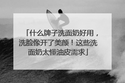 什么牌子洗面奶好用，洗脸像开了美颜！这些洗面奶太懂油皮需求