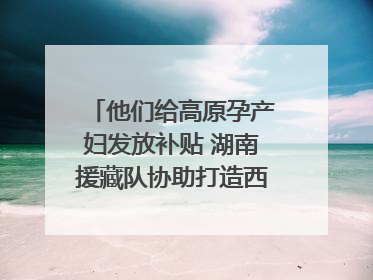 他们给高原孕产妇发放补贴 湖南援藏队协助打造西藏首家高原产儿协同中心
