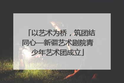 以艺术为桥，筑团结同心—新疆艺术剧院青少年艺术团成立