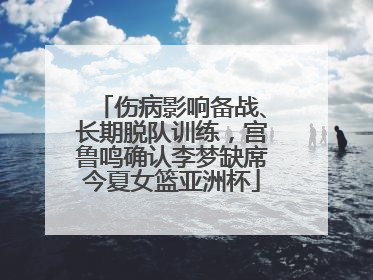 伤病影响备战、长期脱队训练，宫鲁鸣确认李梦缺席今夏女篮亚洲杯