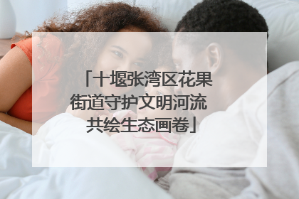十堰张湾区花果街道守护文明河流 共绘生态画卷