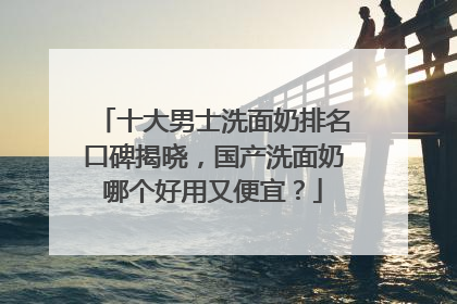 十大男士洗面奶排名口碑揭晓，国产洗面奶哪个好用又便宜？