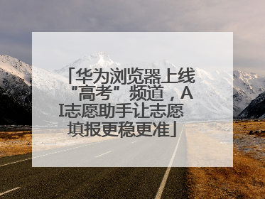华为浏览器上线“高考”频道，AI志愿助手让志愿填报更稳更准