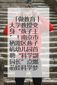 做教育︱大学教授变身“孩子王”！南京市栖霞区燕子矶幼儿园首聘“科学副园长”点燃萌娃科学梦