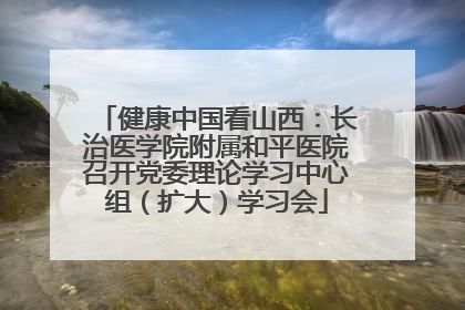 健康中国看山西：长治医学院附属和平医院召开党委理论学习中心组（扩大）学习会